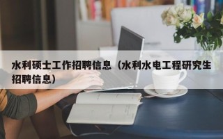 水利硕士工作招聘信息（水利水电工程研究生招聘信息）