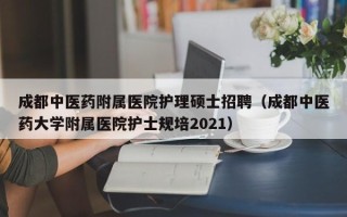 成都中医药附属医院护理硕士招聘（成都中医药大学附属医院护士规培2021）