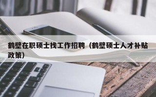 鹤壁在职硕士找工作招聘（鹤壁硕士人才补贴政策）