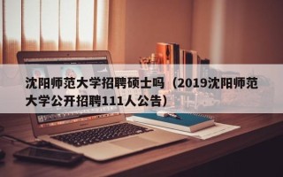 沈阳师范大学招聘硕士吗（2019沈阳师范大学公开招聘111人公告）