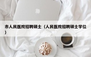 市人民医院招聘硕士（人民医院招聘硕士学位）
