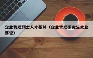 企业管理硕士人才招聘（企业管理研究生就业薪资）