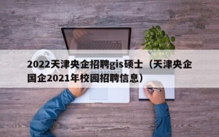 2022天津央企招聘gis硕士（天津央企国企2021年校园招聘信息）