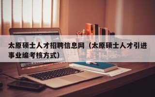 太原硕士人才招聘信息网（太原硕士人才引进事业编考核方式）