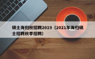 硕士海归秋招聘2019（2021年海归硕士招聘秋季招聘）