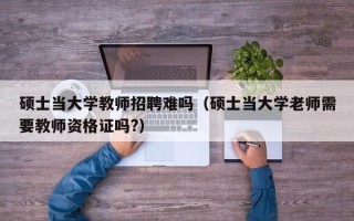 硕士当大学教师招聘难吗（硕士当大学老师需要教师资格证吗?）