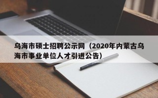 乌海市硕士招聘公示网（2020年内蒙古乌海市事业单位人才引进公告）