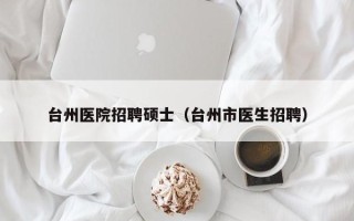 台州医院招聘硕士（台州市医生招聘）
