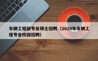 车辆工程部专业硕士招聘（2020年车辆工程专业校园招聘）
