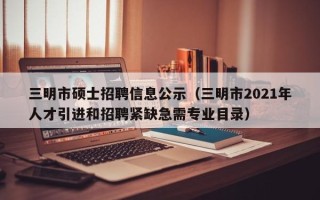 三明市硕士招聘信息公示（三明市2021年人才引进和招聘紧缺急需专业目录）