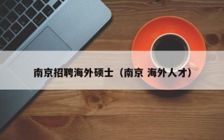 南京招聘海外硕士（南京 海外人才）