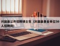 兴国县公开招聘硕士生（兴国县事业单位30人招聘网）