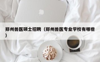 郑州兽医硕士招聘（郑州兽医专业学校有哪些）