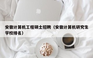 安徽计算机工程硕士招聘（安徽计算机研究生学校排名）