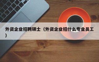 外资企业招聘硕士（外资企业招什么专业员工）