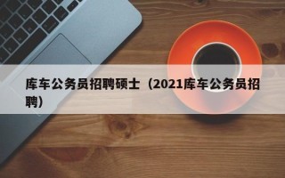 库车公务员招聘硕士（2021库车公务员招聘）