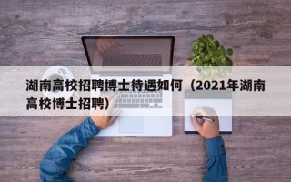湖南高校招聘博士待遇如何（2021年湖南高校博士招聘）