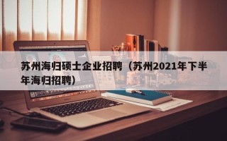 苏州海归硕士企业招聘（苏州2021年下半年海归招聘）