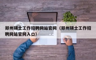 郑州硕士工作招聘网站官网（郑州硕士工作招聘网站官网入口）