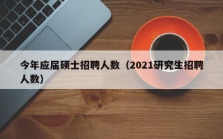 今年应届硕士招聘人数（2021研究生招聘人数）