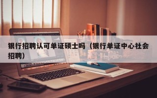 银行招聘认可单证硕士吗（银行单证中心社会招聘）