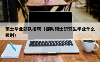 硕士毕业部队招聘（部队硕士研究生毕业什么级别）