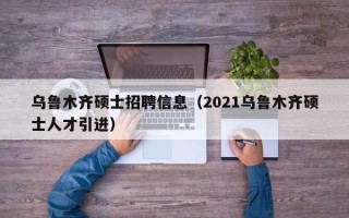 乌鲁木齐硕士招聘信息（2021乌鲁木齐硕士人才引进）