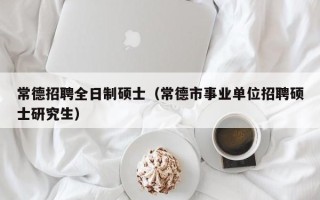 常德招聘全日制硕士（常德市事业单位招聘硕士研究生）