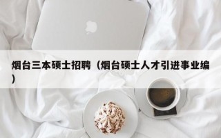 烟台三本硕士招聘（烟台硕士人才引进事业编）