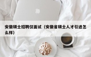 安徽硕士招聘仅面试（安徽省硕士人才引进怎么样）