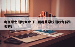 山西硕士招聘大专（山西哪些学校招收专科生考研）