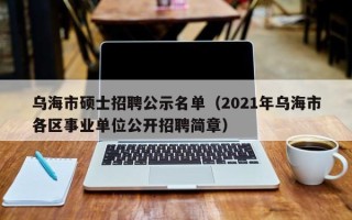 乌海市硕士招聘公示名单（2021年乌海市各区事业单位公开招聘简章）