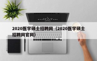 2020医学硕士招聘网（2020医学硕士招聘网官网）