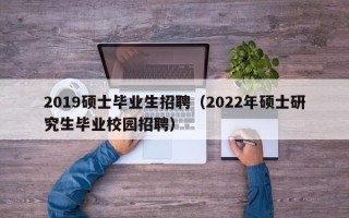 2019硕士毕业生招聘（2022年硕士研究生毕业校园招聘）