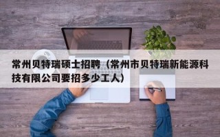 常州贝特瑞硕士招聘（常州市贝特瑞新能源科技有限公司要招多少工人）