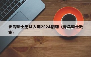 青岛硕士免试入编2024招聘（青岛硕士政策）