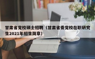 甘肃省党校硕士招聘（甘肃省委党校在职研究生2021年招生简章）