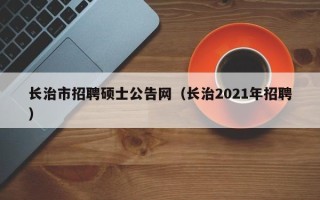 长治市招聘硕士公告网（长治2021年招聘）