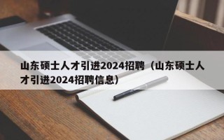 山东硕士人才引进2024招聘（山东硕士人才引进2024招聘信息）