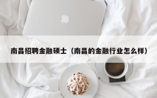 南昌招聘金融硕士（南昌的金融行业怎么样）