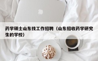 药学硕士山东找工作招聘（山东招收药学研究生的学校）