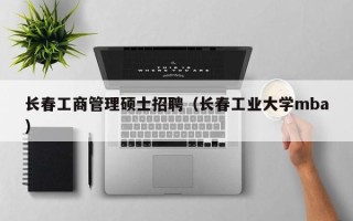 长春工商管理硕士招聘（长春工业大学mba）
