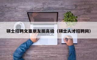 硕士招聘文案朋友圈高级（硕士人才招聘网）