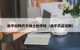 南平招聘药学硕士的学校（南平药店招聘）
