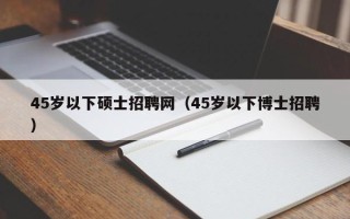 45岁以下硕士招聘网（45岁以下博士招聘）