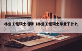林业工程硕士招聘（林业工程硕士毕业干什么）