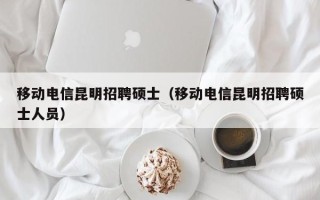 移动电信昆明招聘硕士（移动电信昆明招聘硕士人员）