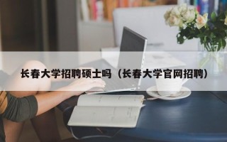 长春大学招聘硕士吗（长春大学官网招聘）