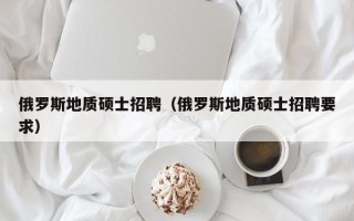 俄罗斯地质硕士招聘（俄罗斯地质硕士招聘要求）