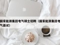 国家能源集团电气硕士招聘（国家能源集团电气面试）